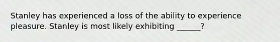 Stanley has experienced a loss of the ability to experience pleasure. Stanley is most likely exhibiting ______?