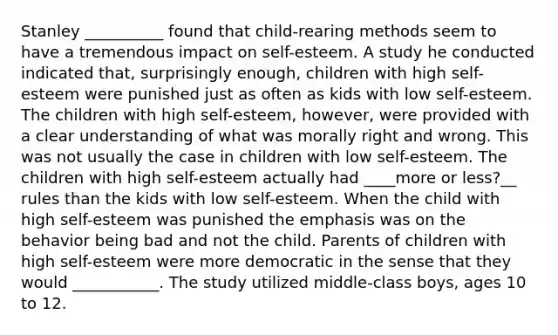 Stanley __________ found that child-rearing methods seem to have a tremendous impact on self-esteem. A study he conducted indicated that, surprisingly enough, children with high self-esteem were punished just as often as kids with low self-esteem. The children with high self-esteem, however, were provided with a clear understanding of what was morally right and wrong. This was not usually the case in children with low self-esteem. The children with high self-esteem actually had ____more or less?__ rules than the kids with low self-esteem. When the child with high self-esteem was punished the emphasis was on the behavior being bad and not the child. Parents of children with high self-esteem were more democratic in the sense that they would ___________. The study utilized middle-class boys, ages 10 to 12.