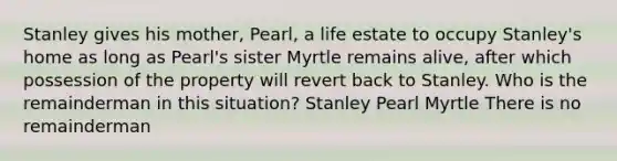 Stanley gives his mother, Pearl, a life estate to occupy Stanley's home as long as Pearl's sister Myrtle remains alive, after which possession of the property will revert back to Stanley. Who is the remainderman in this situation? Stanley Pearl Myrtle There is no remainderman