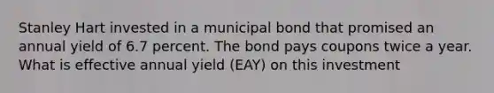 Stanley Hart invested in a municipal bond that promised an annual yield of 6.7 percent. The bond pays coupons twice a year. What is effective annual yield (EAY) on this investment