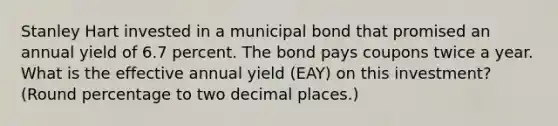 Stanley Hart invested in a municipal bond that promised an annual yield of 6.7 percent. The bond pays coupons twice a year. What is the effective annual yield (EAY) on this investment? (Round percentage to two decimal places.)