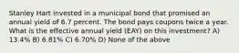 Stanley Hart invested in a municipal bond that promised an annual yield of 6.7 percent. The bond pays coupons twice a year. What is the effective annual yield (EAY) on this investment? A) 13.4% B) 6.81% C) 6.70% D) None of the above