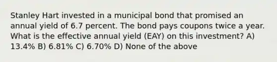 Stanley Hart invested in a municipal bond that promised an annual yield of 6.7 percent. The bond pays coupons twice a year. What is the effective annual yield (EAY) on this investment? A) 13.4% B) 6.81% C) 6.70% D) None of the above