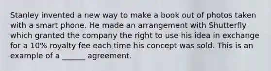 Stanley invented a new way to make a book out of photos taken with a smart phone. He made an arrangement with Shutterfly which granted the company the right to use his idea in exchange for a 10% royalty fee each time his concept was sold. This is an example of a ______ agreement.