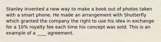 Stanley invented a new way to make a book out of photos taken with a smart phone. He made an arrangement with Shutterfly which granted the company the right to use his idea in exchange for a 10% royalty fee each time his concept was sold. This is an example of a ____ agreement.