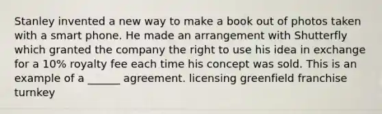 Stanley invented a new way to make a book out of photos taken with a smart phone. He made an arrangement with Shutterfly which granted the company the right to use his idea in exchange for a 10% royalty fee each time his concept was sold. This is an example of a ______ agreement. licensing greenfield franchise turnkey