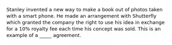 Stanley invented a new way to make a book out of photos taken with a smart phone. He made an arrangement with Shutterfly which granted the company the right to use his idea in exchange for a 10% royalty fee each time his concept was sold. This is an example of a _____ agreement.