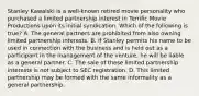 Stanley Kawalski is a well-known retired movie personality who purchased a limited partnership interest in Terrific Movie Productions upon its initial syndication. Which of the following is true? A. The general partners are prohibited from also owning limited partnership interests. B. If Stanley permits his name to be used in connection with the business and is held out as a participant in the management of the venture, he will be liable as a general partner. C. The sale of these limited partnership interests is not subject to SEC registration. D. This limited partnership may be formed with the same informality as a general partnership.