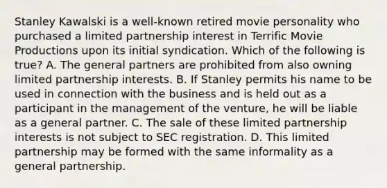 Stanley Kawalski is a well-known retired movie personality who purchased a limited partnership interest in Terrific Movie Productions upon its initial syndication. Which of the following is true? A. The general partners are prohibited from also owning limited partnership interests. B. If Stanley permits his name to be used in connection with the business and is held out as a participant in the management of the venture, he will be liable as a general partner. C. The sale of these limited partnership interests is not subject to SEC registration. D. This limited partnership may be formed with the same informality as a general partnership.