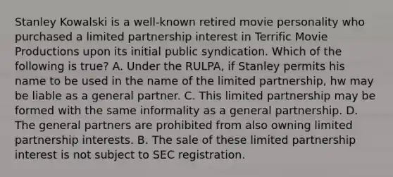 Stanley Kowalski is a well-known retired movie personality who purchased a limited partnership interest in Terrific Movie Productions upon its initial public syndication. Which of the following is true? A. Under the RULPA, if Stanley permits his name to be used in the name of the limited partnership, hw may be liable as a general partner. C. This limited partnership may be formed with the same informality as a general partnership. D. The general partners are prohibited from also owning limited partnership interests. B. The sale of these limited partnership interest is not subject to SEC registration.