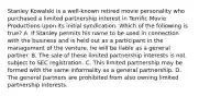 Stanley Kowalski is a well-known retired movie personality who purchased a limited partnership interest in Terrific Movie Productions upon its initial syndication. Which of the following is true? A. If Stanley permits his name to be used in connection with the business and is held out as a participant in the management of the venture, he will be liable as a general partner. B. The sale of these limited partnership interests is not subject to SEC registration. C. This limited partnership may be formed with the same informality as a general partnership. D. The general partners are prohibited from also owning limited partnership interests.