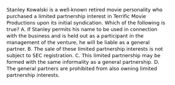 Stanley Kowalski is a well-known retired movie personality who purchased a limited partnership interest in Terrific Movie Productions upon its initial syndication. Which of the following is true? A. If Stanley permits his name to be used in connection with the business and is held out as a participant in the management of the venture, he will be liable as a general partner. B. The sale of these limited partnership interests is not subject to SEC registration. C. This limited partnership may be formed with the same informality as a general partnership. D. The general partners are prohibited from also owning limited partnership interests.