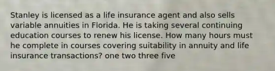 Stanley is licensed as a life insurance agent and also sells variable annuities in Florida. He is taking several continuing education courses to renew his license. How many hours must he complete in courses covering suitability in annuity and life insurance transactions? one two three five