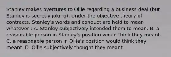 Stanley makes overtures to Ollie regarding a business deal (but Stanley is secretly joking). Under the objective theory of contracts, Stanley's words and conduct are held to mean whatever : A. Stanley subjectively intended them to mean. B. a reasonable person in Stanley's position would think they meant. C. a reasonable person in Ollie's position would think they meant. D. Ollie subjectively thought they meant.