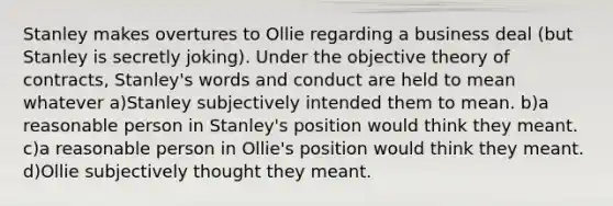 Stanley makes overtures to Ollie regarding a business deal (but Stanley is secretly joking). Under the objective theory of contracts, Stanley's words and conduct are held to mean whatever a)Stanley subjectively intended them to mean. b)a reasonable person in Stanley's position would think they meant. c)a reasonable person in Ollie's position would think they meant. d)Ollie subjectively thought they meant.