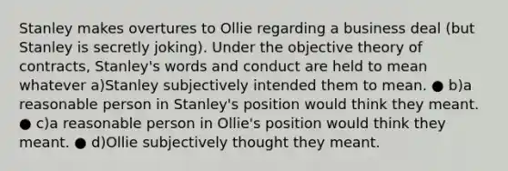 Stanley makes overtures to Ollie regarding a business deal (but Stanley is secretly joking). Under the objective theory of contracts, Stanley's words and conduct are held to mean whatever a)Stanley subjectively intended them to mean. ● b)a reasonable person in Stanley's position would think they meant. ● c)a reasonable person in Ollie's position would think they meant. ● d)Ollie subjectively thought they meant.