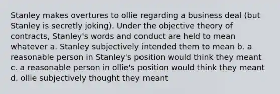 Stanley makes overtures to ollie regarding a business deal (but Stanley is secretly joking). Under the objective theory of contracts, Stanley's words and conduct are held to mean whatever a. Stanley subjectively intended them to mean b. a reasonable person in Stanley's position would think they meant c. a reasonable person in ollie's position would think they meant d. ollie subjectively thought they meant