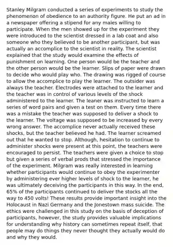 Stanley Milgram conducted a series of experiments to study the phenomenon of obedience to an authority figure. He put an ad in a newspaper offering a stipend for any males willing to participate. When the men showed up for the experiment they were introduced to the scientist dressed in a lab coat and also someone who they believed to be another participant, but was actually an accomplice to the scientist in reality. The scientist explained that the study would examine the effects of punishment on learning. One person would be the teacher and the other person would be the learner. Slips of paper were drawn to decide who would play who. The drawing was rigged of course to allow the accomplice to play the learner. The outsider was always the teacher. Electrodes were attached to the learner and the teacher was in control of various levels of the shock administered to the learner. The leaner was instructed to learn a series of word pairs and given a test on them. Every time there was a mistake the teacher was supposed to deliver a shock to the learner. The voltage was supposed to be increased by every wrong answer. The accomplice never actually received these shocks, but the teacher believed he had. The learner screamed out that he wanted to stop. Although, hesitation to continue to administer shocks were present at this point, the teachers were encouraged to persist. The teachers were given a choice to stop but given a series of verbal prods that stressed the importance of the experiment. Milgram was really interested in learning whether participants would continue to obey the experimenter by administering ever higher levels of shock to the learner, he was ultimately deceiving the participants in this way. In the end, 65% of the participants continued to deliver the stocks all the way to 450 volts! These results provide important insight into the Holocaust in Nazi Germany and the Jonestown mass suicide. The ethics were challenged in this study on the basis of deception of participants, however, the study provides valuable implications for understanding why history can sometimes repeat itself, that people may do things they never thought they actually would do and why they would.