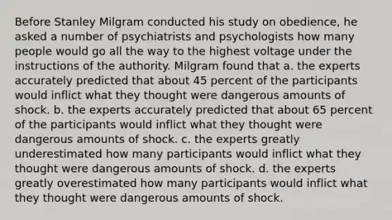 Before Stanley Milgram conducted his study on obedience, he asked a number of psychiatrists and psychologists how many people would go all the way to the highest voltage under the instructions of the authority. Milgram found that a. the experts accurately predicted that about 45 percent of the participants would inflict what they thought were dangerous amounts of shock. b. the experts accurately predicted that about 65 percent of the participants would inflict what they thought were dangerous amounts of shock. c. the experts greatly underestimated how many participants would inflict what they thought were dangerous amounts of shock. d. the experts greatly overestimated how many participants would inflict what they thought were dangerous amounts of shock.