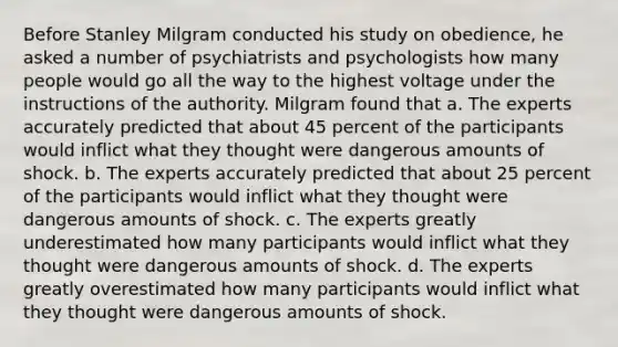 Before Stanley Milgram conducted his study on obedience, he asked a number of psychiatrists and psychologists how many people would go all the way to the highest voltage under the instructions of the authority. Milgram found that a. The experts accurately predicted that about 45 percent of the participants would inflict what they thought were dangerous amounts of shock. b. The experts accurately predicted that about 25 percent of the participants would inflict what they thought were dangerous amounts of shock. c. The experts greatly underestimated how many participants would inflict what they thought were dangerous amounts of shock. d. The experts greatly overestimated how many participants would inflict what they thought were dangerous amounts of shock.