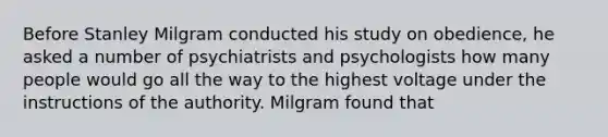 Before Stanley Milgram conducted his study on obedience, he asked a number of psychiatrists and psychologists how many people would go all the way to the highest voltage under the instructions of the authority. Milgram found that