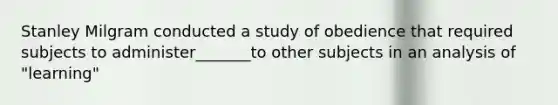 Stanley Milgram conducted a study of obedience that required subjects to administer_______to other subjects in an analysis of "learning"