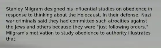 Stanley Milgram designed his influential studies on obedience in response to thinking about the Holocaust. In their defense, Nazi war criminals said they had committed such atrocities against the Jews and others because they were "just following orders." Milgram's motivation to study obedience to authority illustrates that