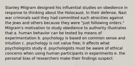 Stanley Milgram designed his influential studies on obedience in response to thinking about the Holocaust. In their defense, Nazi war criminals said they had committed such atrocities against the Jews and others because they were "just following orders." Milgram's motivation to study obedience to authority illustrates that a. human behavior can be tested by means of experimentation b. psychology is based on common sense and intuition c. psychology is not value free; it affects what psychologists study d. psychologists must be aware of ethical concerns when using human participants in experiments e. the personal bias of researchers make their findings suspect