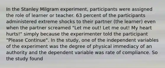 In the Stanley Milgram experiment, participants were assigned the role of learner or teacher. 63 percent of the participants administered extreme shocks to their partner (the learner) even when the partner screamed "Let me out! Let me out! My heart hurts!" simply because the experimenter told the participant "Please Continue". In the study, one of the independent variables of the experiment was the degree of physical immediacy of an authority and the dependent variable was rate of compliance. So the study found