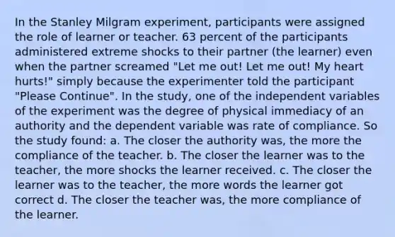 In the Stanley Milgram experiment, participants were assigned the role of learner or teacher. 63 percent of the participants administered extreme shocks to their partner (the learner) even when the partner screamed "Let me out! Let me out! My heart hurts!" simply because the experimenter told the participant "Please Continue". In the study, one of the independent variables of the experiment was the degree of physical immediacy of an authority and the dependent variable was rate of compliance. So the study found: a. The closer the authority was, the more the compliance of the teacher. b. The closer the learner was to the teacher, the more shocks the learner received. c. The closer the learner was to the teacher, the more words the learner got correct d. The closer the teacher was, the more compliance of the learner.