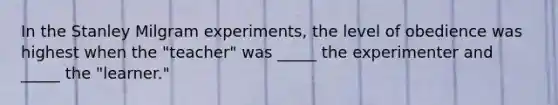 In the Stanley Milgram experiments, the level of obedience was highest when the "teacher" was _____ the experimenter and _____ the "learner."