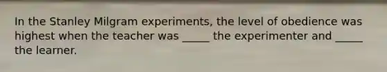 In the Stanley Milgram experiments, the level of obedience was highest when the teacher was _____ the experimenter and _____ the learner.