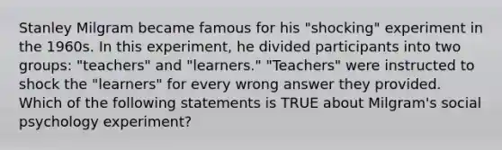 Stanley Milgram became famous for his "shocking" experiment in the 1960s. In this experiment, he divided participants into two groups: "teachers" and "learners." "Teachers" were instructed to shock the "learners" for every wrong answer they provided. Which of the following statements is TRUE about Milgram's social psychology experiment?