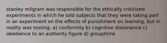 stanley milgram was responsible for the ethically criticized experiments in which he told subjects that they were taking part in an experiment on the effects of punishment on learning, but in reality was testing: a) conformity b) cognitive dissonance c) obedience to an authority figure d) groupthink