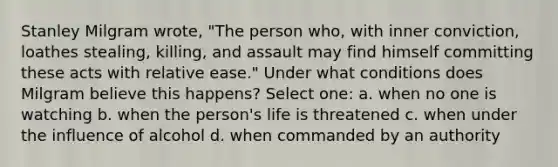 Stanley Milgram wrote, "The person who, with inner conviction, loathes stealing, killing, and assault may find himself committing these acts with relative ease." Under what conditions does Milgram believe this happens? Select one: a. when no one is watching b. when the person's life is threatened c. when under the influence of alcohol d. when commanded by an authority