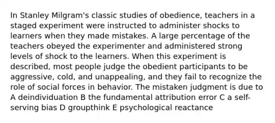 In Stanley Milgram's classic studies of obedience, teachers in a staged experiment were instructed to administer shocks to learners when they made mistakes. A large percentage of the teachers obeyed the experimenter and administered strong levels of shock to the learners. When this experiment is described, most people judge the obedient participants to be aggressive, cold, and unappealing, and they fail to recognize the role of social forces in behavior. The mistaken judgment is due to A deindividuation B the fundamental attribution error C a self-serving bias D groupthink E psychological reactance