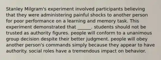 Stanley Milgram's experiment involved participants believing that they were administering painful shocks to another person for poor performance on a learning and memory task. This experiment demonstrated that ______. students should not be trusted as authority figures. people will conform to a unanimous group decision despite their better judgment. people will obey another person's commands simply because they appear to have authority. social roles have a tremendous impact on behavior.