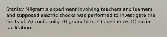 Stanley Milgram's experiment involving teachers and learners and supposed electric shocks was performed to investigate the limits of: A) conformity. B) groupthink. C) obedience. D) social facilitation.