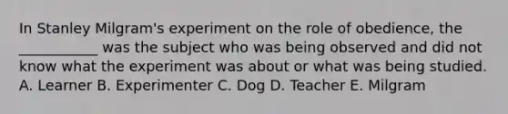 In Stanley Milgram's experiment on the role of obedience, the ___________ was the subject who was being observed and did not know what the experiment was about or what was being studied. A. Learner B. Experimenter C. Dog D. Teacher E. Milgram