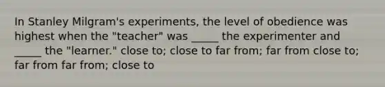 In Stanley Milgram's experiments, the level of obedience was highest when the "teacher" was _____ the experimenter and _____ the "learner." close to; close to far from; far from close to; far from far from; close to