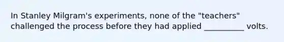 In Stanley Milgram's experiments, none of the "teachers" challenged the process before they had applied __________ volts.​