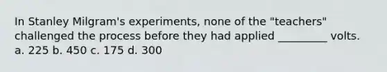 In Stanley Milgram's experiments, none of the "teachers" challenged the process before they had applied _________ volts. a. 225 b. 450 c. 175 d. 300