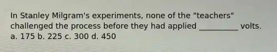 In Stanley Milgram's experiments, none of the "teachers" challenged the process before they had applied __________ volts. a. 175 b. 225 c. 300 d. 450
