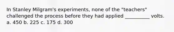 In Stanley Milgram's experiments, none of the "teachers" challenged the process before they had applied __________ volts.​ a. ​450 b. ​225 c. ​175 d. ​300