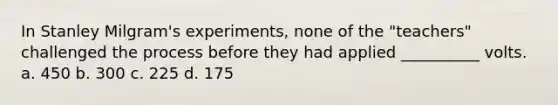 In Stanley Milgram's experiments, none of the "teachers" challenged the process before they had applied __________ volts.​ a. ​450 b. ​300 c. ​225 d. ​175