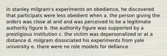 in stanley milgram's experiments on obedience, he discovered that participats were less obedient when a. the person giving the orders was close at and and was perceived to be a legitimate authority figure b. the authority figure was supported by a prestigious institution c. the victim was depersonalized or at a distance d. milgram dissociated his experiments from yale university e. there were no role models for defiance