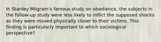 In Stanley Milgram's famous study on obedience, the subjects in the follow-up study were less likely to inflict the supposed shocks as they were moved physically closer to their victims. This finding is particularly important to which sociological perspective?