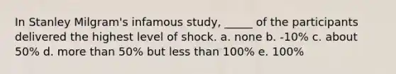 In Stanley Milgram's infamous study, _____ of the participants delivered the highest level of shock. a. none b. -10% c. about 50% d. more than 50% but less than 100% e. 100%