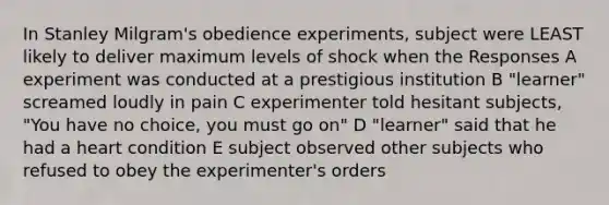 In Stanley Milgram's obedience experiments, subject were LEAST likely to deliver maximum levels of shock when the Responses A experiment was conducted at a prestigious institution B "learner" screamed loudly in pain C experimenter told hesitant subjects, "You have no choice, you must go on" D "learner" said that he had a heart condition E subject observed other subjects who refused to obey the experimenter's orders