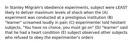 In Stanley Milgram's obedience experiments, subject were LEAST likely to deliver maximum levels of shock when the (A) experiment was conducted at a prestigious institution (B) "learner" screamed loudly in pain (C) experimenter told hesitant subjects, "You have no choice, you must go on" (D) "learner" said that he had a heart condition (E) subject observed other subjects who refused to obey the experimenter's orders